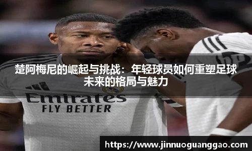 楚阿梅尼的崛起与挑战：年轻球员如何重塑足球未来的格局与魅力